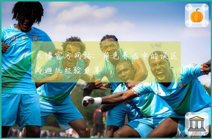 火博官方网站：角色养成中的误区与避坑经验分享